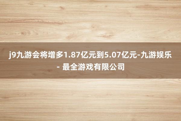 j9九游会将增多1.87亿元到5.07亿元-九游娱乐 - 最全游戏有限公司