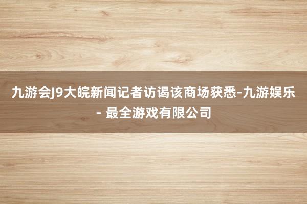 九游会J9大皖新闻记者访谒该商场获悉-九游娱乐 - 最全游戏有限公司