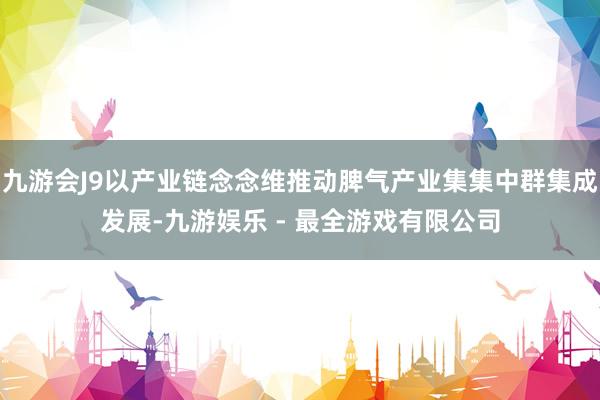 九游会J9以产业链念念维推动脾气产业集集中群集成发展-九游娱乐 - 最全游戏有限公司