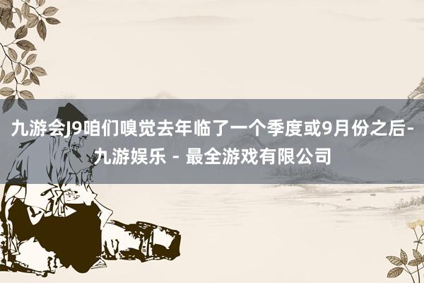 九游会J9咱们嗅觉去年临了一个季度或9月份之后-九游娱乐 - 最全游戏有限公司