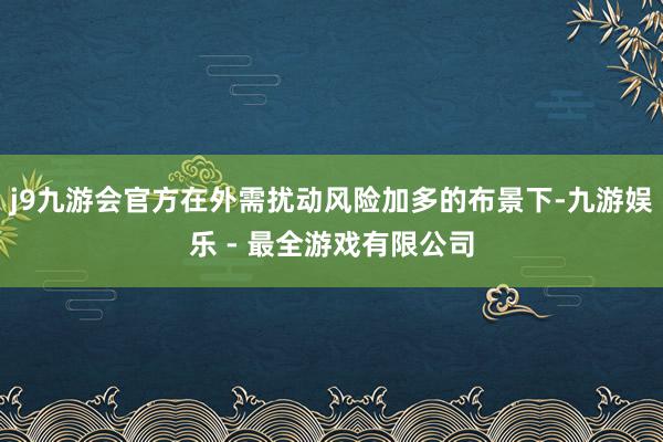 j9九游会官方在外需扰动风险加多的布景下-九游娱乐 - 最全游戏有限公司