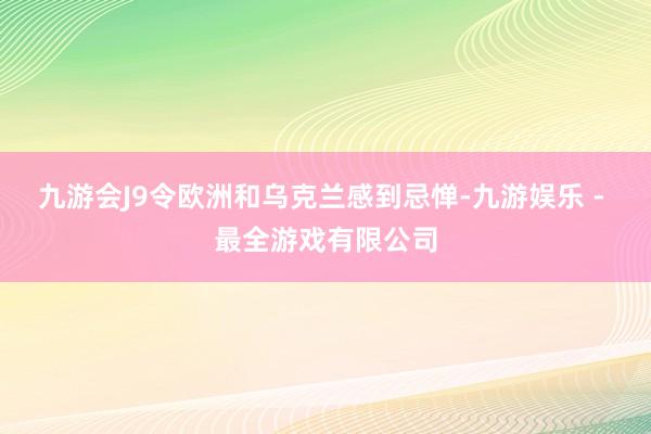 九游会J9令欧洲和乌克兰感到忌惮-九游娱乐 - 最全游戏有限公司