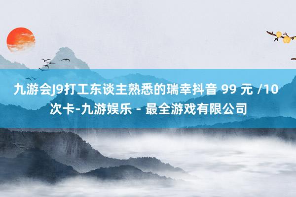 九游会J9打工东谈主熟悉的瑞幸抖音 99 元 /10 次卡-九游娱乐 - 最全游戏有限公司