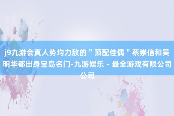 j9九游会真人势均力敌的＂顶配佳偶＂蔡崇信和吴明华都出身宝岛名门-九游娱乐 - 最全游戏有限公司