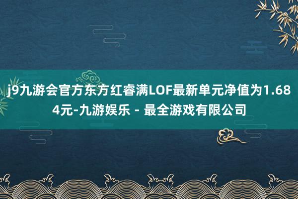 j9九游会官方东方红睿满LOF最新单元净值为1.684元-九游娱乐 - 最全游戏有限公司