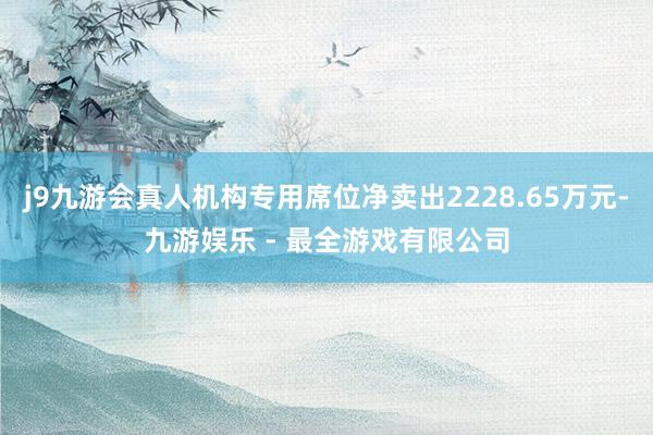 j9九游会真人机构专用席位净卖出2228.65万元-九游娱乐 - 最全游戏有限公司