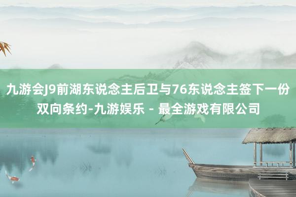 九游会J9前湖东说念主后卫与76东说念主签下一份双向条约-九