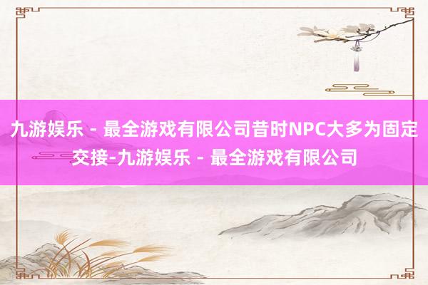 九游娱乐 - 最全游戏有限公司昔时NPC大多为固定交接-九游