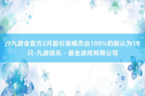 j9九游会官方2月股价涨幅杰出100%的股认为19只-九游娱