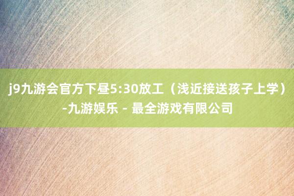 j9九游会官方下昼5:30放工（浅近接送孩子上学）-九游娱乐